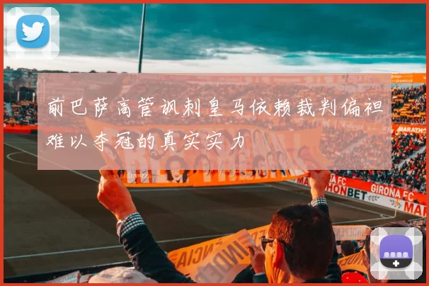 前巴萨高管讽刺皇马依赖裁判偏袒难以夺冠的真实实力
