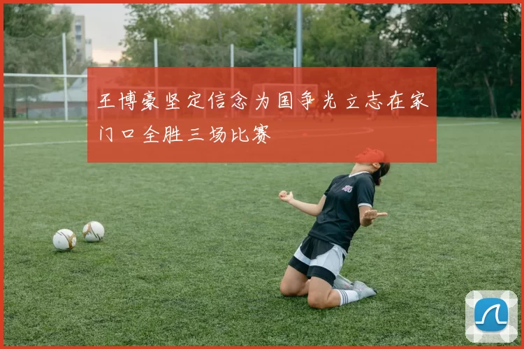 王博豪坚定信念为国争光立志在家门口全胜三场比赛
