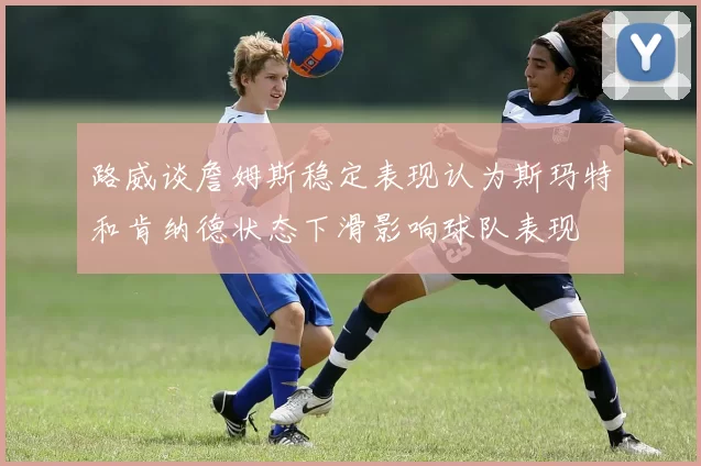 路威谈詹姆斯稳定表现认为斯玛特和肯纳德状态下滑影响球队表现