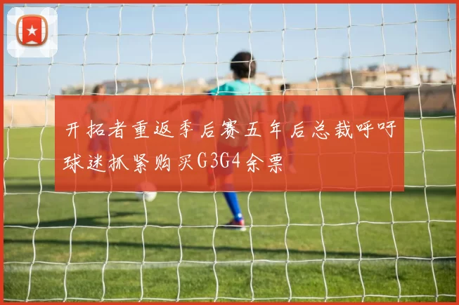 开拓者重返季后赛五年后总裁呼吁球迷抓紧购买G3G4余票