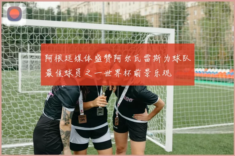阿根廷媒体盛赞阿尔瓦雷斯为球队最佳球员之一世界杯前景乐观