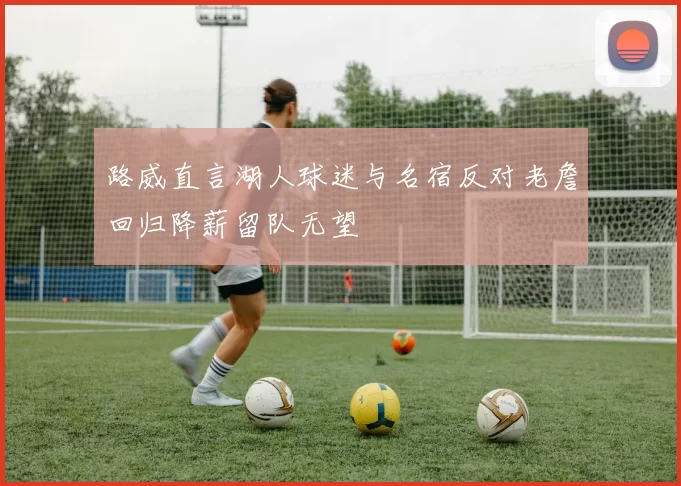 路威直言湖人球迷与名宿反对老詹回归降薪留队无望